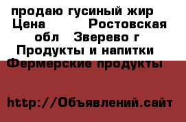 продаю гусиный жир  › Цена ­ 400 - Ростовская обл., Зверево г. Продукты и напитки » Фермерские продукты   